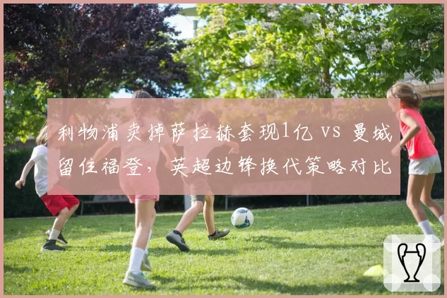 利物浦卖掉萨拉赫套现1亿 vs 曼城留住福登，英超边锋换代策略对比