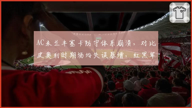 AC米兰丰塞卡防守体系崩溃,对比皮奥利时期场均失误暴增,红黑军团欧战资格告急