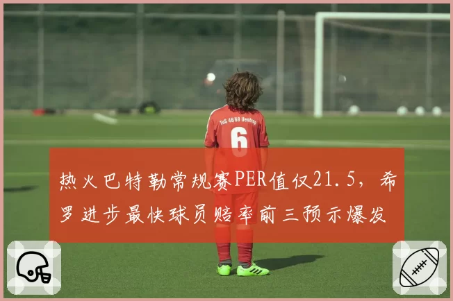 热火巴特勒常规赛PER值仅21.5,希罗进步最快球员赔率前三预示爆发?