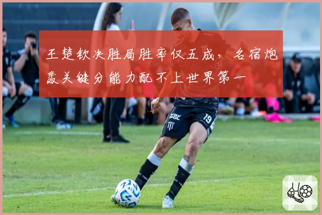 王楚钦决胜局胜率仅五成,名宿炮轰关键分能力配不上世界第一