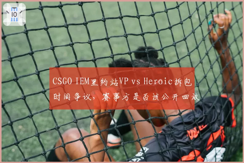 CSGO IEM里约站VP vs Heroic拆包时间争议，赛事方是否该公开回放？