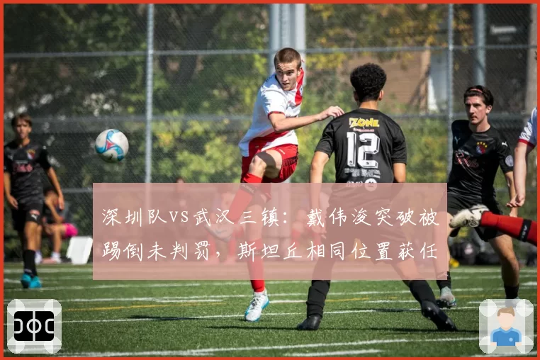 深圳队vs武汉三镇:戴伟浚突破被踢倒未判罚,斯坦丘相同位置获任意球引哗然