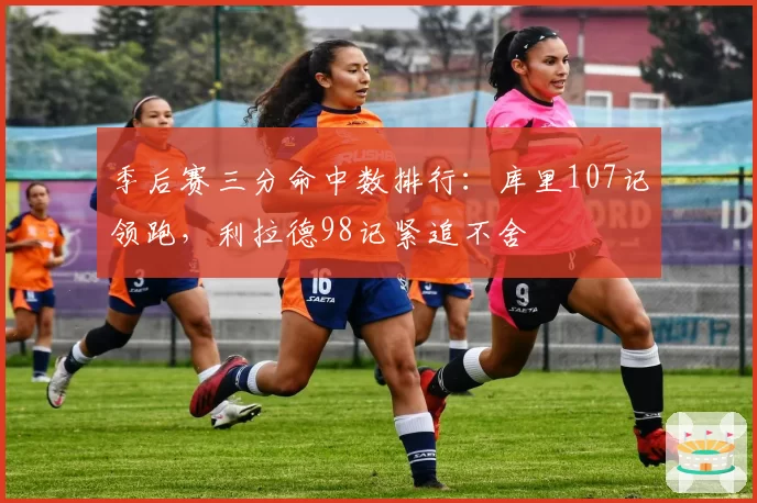 季后赛三分命中数排行：库里107记领跑，利拉德98记紧追不舍