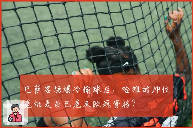 巴萨客场爆冷输球后，哈维的帅位危机是否已危及欧冠资格？