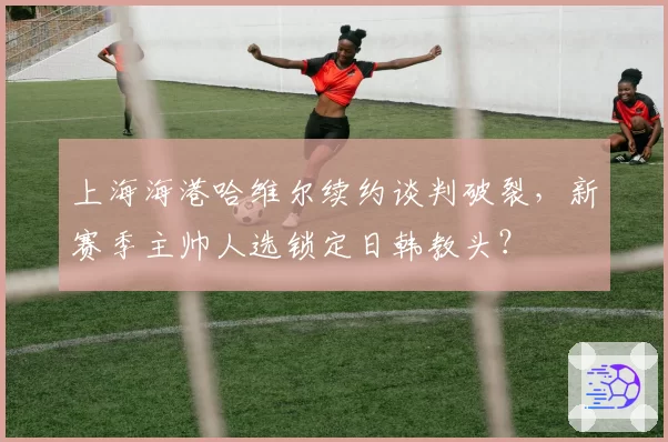 上海海港哈维尔续约谈判破裂，新赛季主帅人选锁定日韩教头？