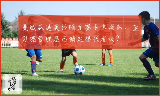 曼城瓜迪奥拉暗示赛季末离队，蓝月亮管理层已锁定替代者吗？