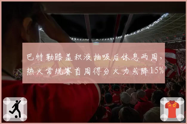 巴特勒膝盖积液抽吸后休息两周，热火常规赛首周得分火力或降15%