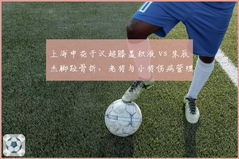 上海申花于汉超膝盖积液 vs 朱辰杰脚趾骨折,老将与小将伤病管理策略分化