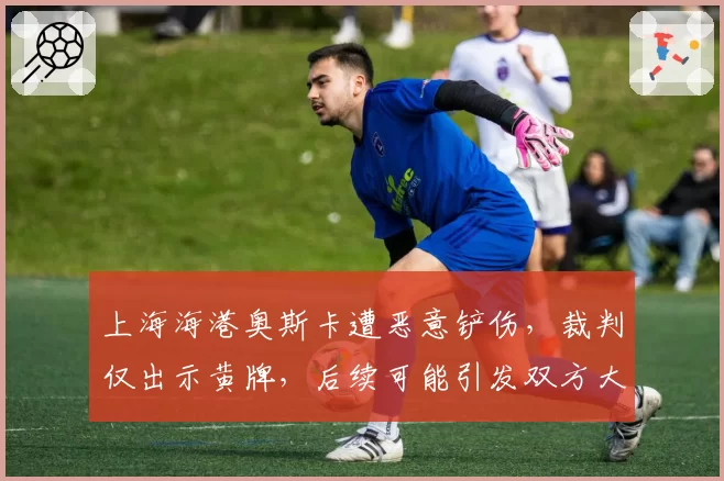 上海海港奥斯卡遭恶意铲伤,裁判仅出示黄牌,后续可能引发双方大规模冲突