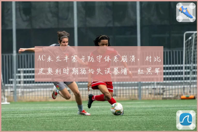 AC米兰丰塞卡防守体系崩溃,对比皮奥利时期场均失误暴增,红黑军团欧战资格告急