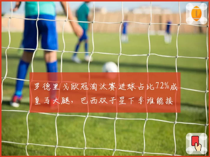 罗德里戈欧冠淘汰赛进球占比72%成皇马大腿，巴西双子星下季谁能接过熊皇枪？