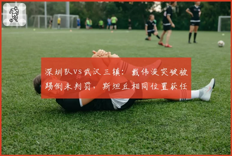 深圳队vs武汉三镇：戴伟浚突破被踢倒未判罚，斯坦丘相同位置获任意球引哗然