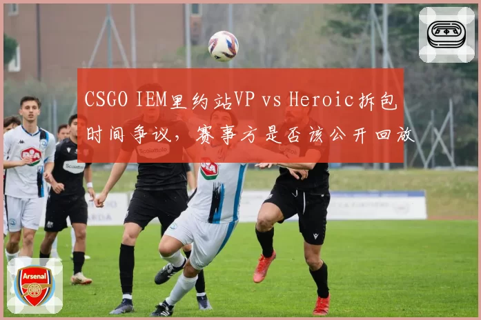 CSGO IEM里约站VP vs Heroic拆包时间争议，赛事方是否该公开回放？