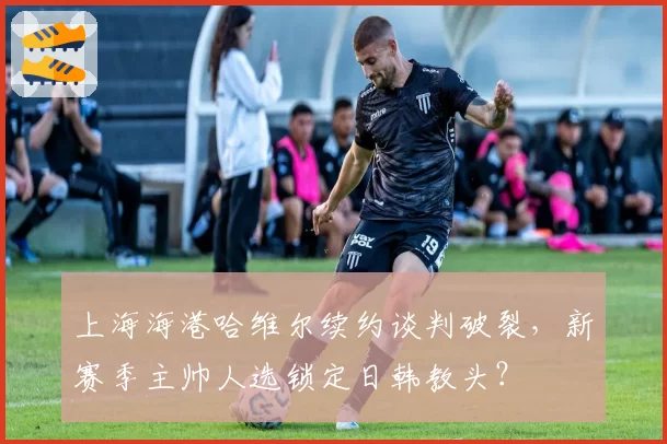 上海海港哈维尔续约谈判破裂，新赛季主帅人选锁定日韩教头？