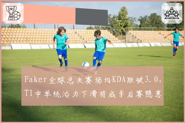 Faker全球总决赛场均KDA跌破3.0，T1中单统治力下滑将成季后赛隐患