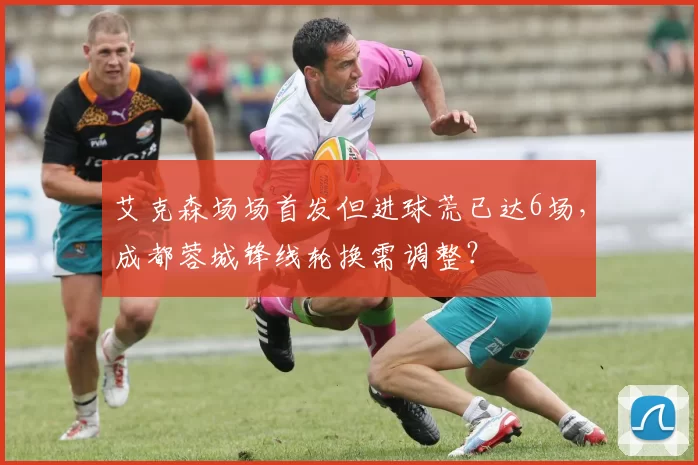 艾克森场场首发但进球荒已达6场，成都蓉城锋线轮换需调整？