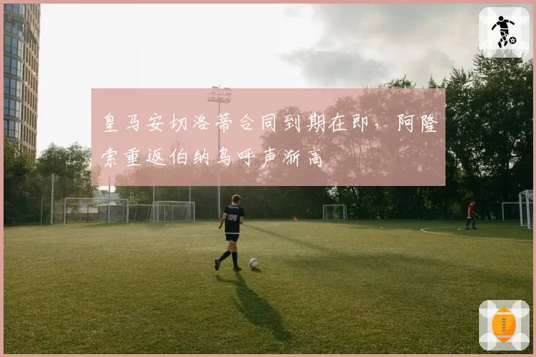 皇马安切洛蒂合同到期在即，阿隆索重返伯纳乌呼声渐高
