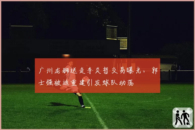 广州龙狮送走李炎哲交易曝光，郭士强被迫重建引发球队动荡