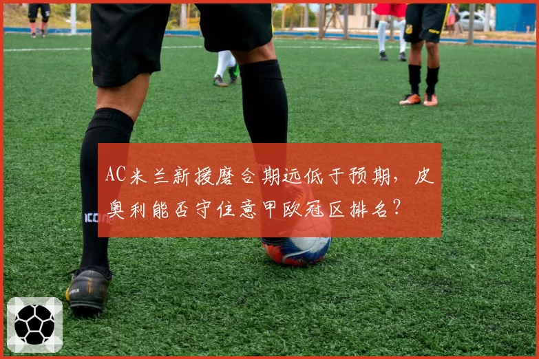 AC米兰新援磨合期远低于预期，皮奥利能否守住意甲欧冠区排名？