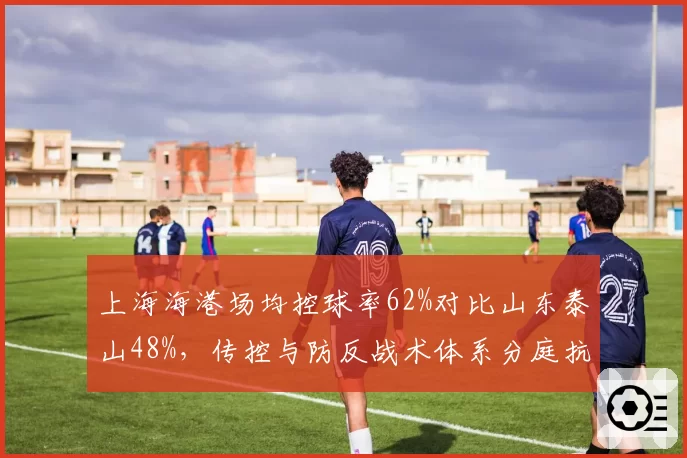 上海海港场均控球率62%对比山东泰山48%,传控与防反战术体系分庭抗礼