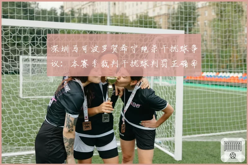 深圳马可波罗贺希宁绝杀干扰球争议：本赛季裁判干扰球判罚正确率仅82%，两队各失2分