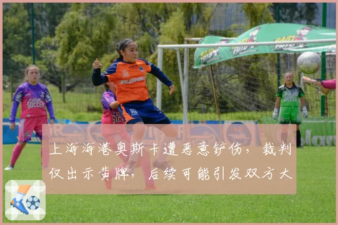 上海海港奥斯卡遭恶意铲伤，裁判仅出示黄牌，后续可能引发双方大规模冲突