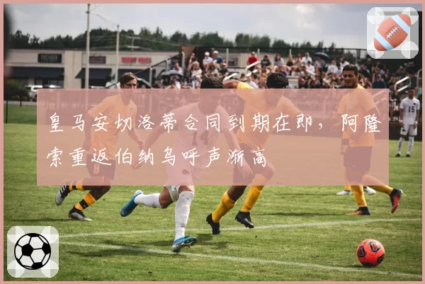 皇马安切洛蒂合同到期在即,阿隆索重返伯纳乌呼声渐高