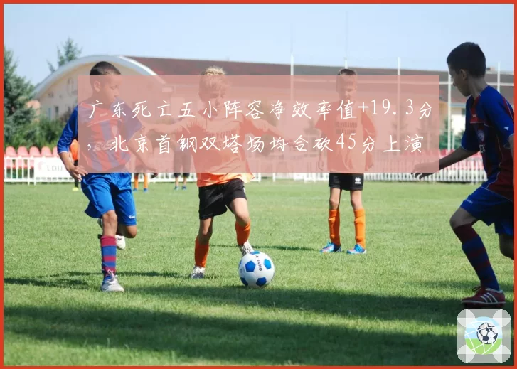 广东死亡五小阵容净效率值+19.3分,北京首钢双塔场均合砍45分上演矛盾之争