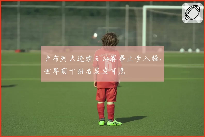 卢布列夫连续五站赛事止步八强，世界前十排名岌岌可危