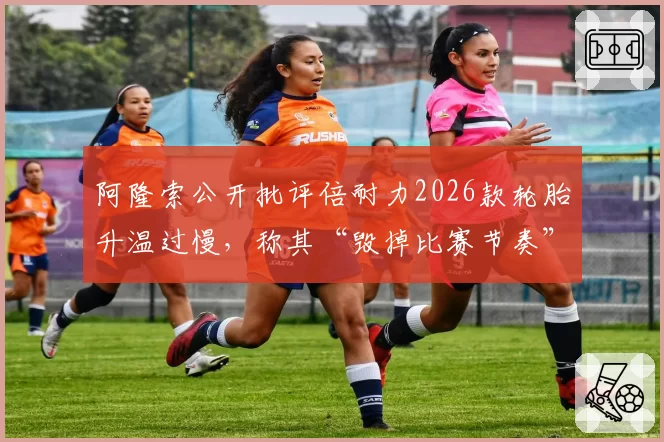 阿隆索公开批评倍耐力2026款轮胎升温过慢,称其“毁掉比赛节奏”