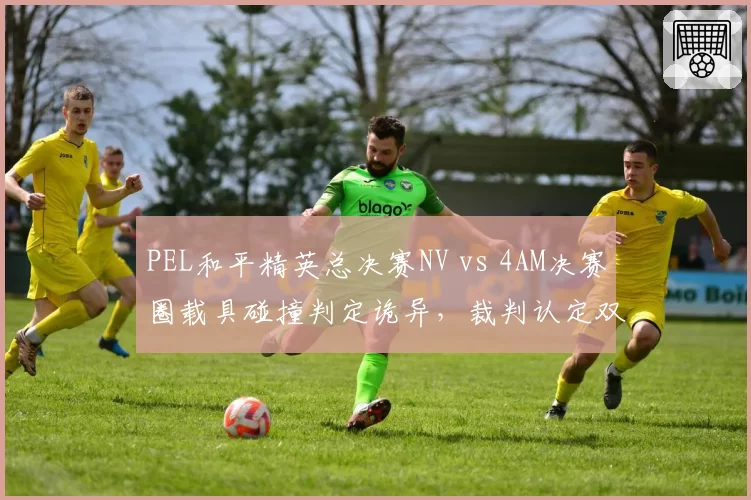 PEL和平精英总决赛NV vs 4AM决赛圈载具碰撞判定诡异,裁判认定双方各打五十大板引观众哗然