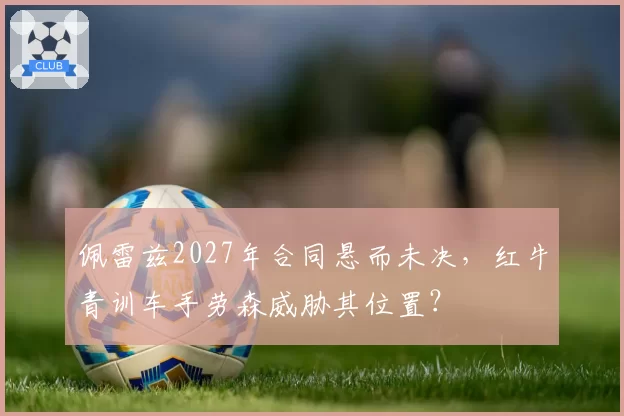 佩雷兹2027年合同悬而未决,红牛青训车手劳森威胁其位置?