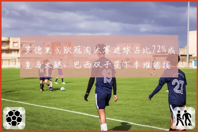 罗德里戈欧冠淘汰赛进球占比72%成皇马大腿，巴西双子星下季谁能接过熊皇枪？